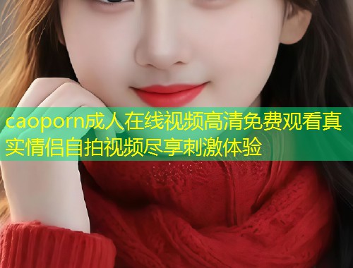 caoporn成人在线视频高清免费观看真实情侣自拍视频尽享刺激体验