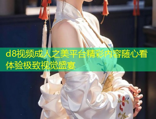 d8视频成人之美平台精彩内容随心看体验极致视觉盛宴