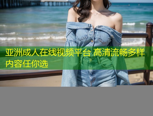 亚洲成人在线视频平台 高清流畅多样内容任你选