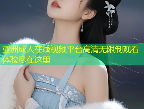 亚洲成人在线视频平台高清无限制观看体验尽在这里