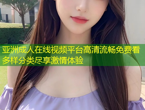 亚洲成人在线视频平台高清流畅免费看多样分类尽享激情体验