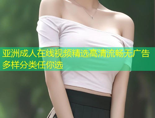 亚洲成人在线视频精选高清流畅无广告多样分类任你选