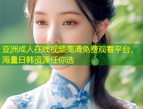 亚洲成人在线视频高清免费观看平台，海量日韩资源任你选
