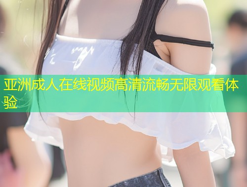 亚洲成人在线视频高清流畅无限观看体验