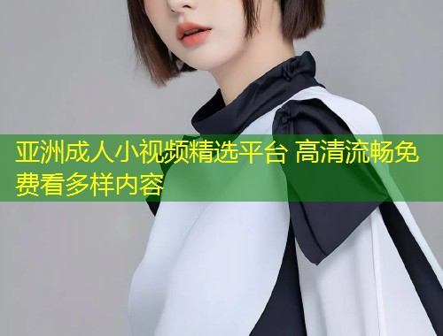 亚洲成人小视频精选平台 高清流畅免费看多样内容