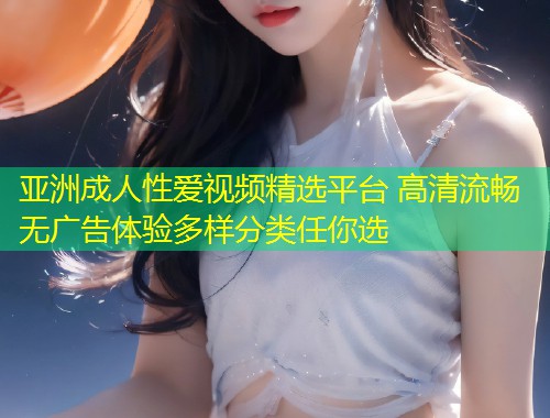 亚洲成人性爱视频精选平台 高清流畅无广告体验多样分类任你选