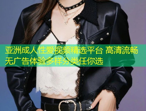 亚洲成人性爱视频精选平台 高清流畅无广告体验多样分类任你选