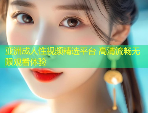 亚洲成人性视频精选平台 高清流畅无限观看体验