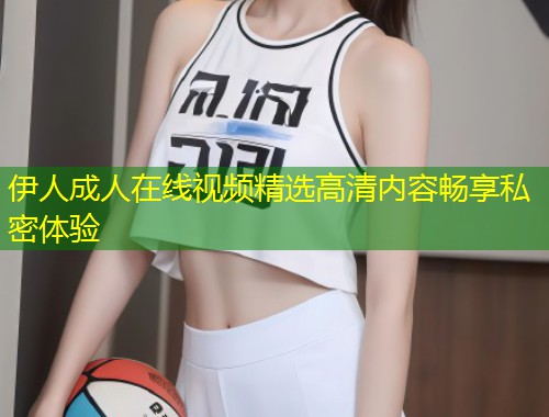 伊人成人在线视频精选高清内容畅享私密体验
