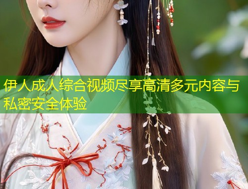 伊人成人综合视频尽享高清多元内容与私密安全体验