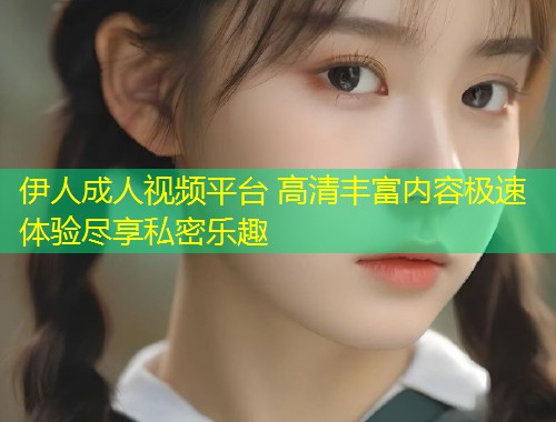 伊人成人视频平台 高清丰富内容极速体验尽享私密乐趣