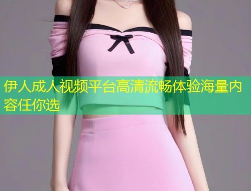 伊人成人视频平台高清流畅体验海量内容任你选