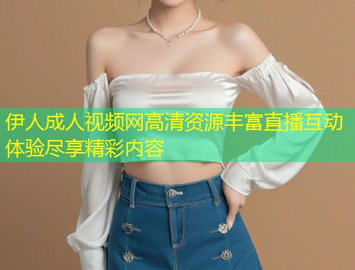 伊人成人视频网高清资源丰富直播互动体验尽享精彩内容