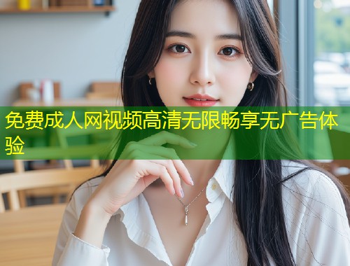 免费成人网视频高清无限畅享无广告体验