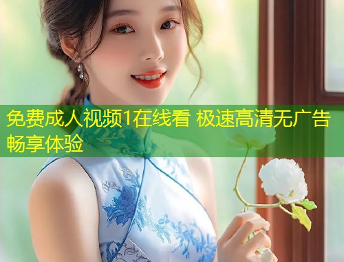免费成人视频1在线看 极速高清无广告畅享体验