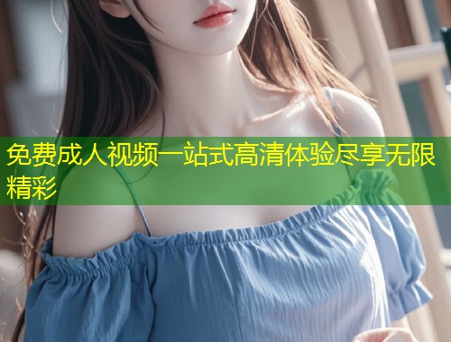 免费成人视频一站式高清体验尽享无限精彩