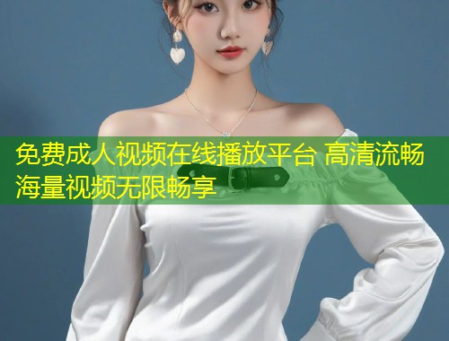 免费成人视频在线播放平台 高清流畅海量视频无限畅享