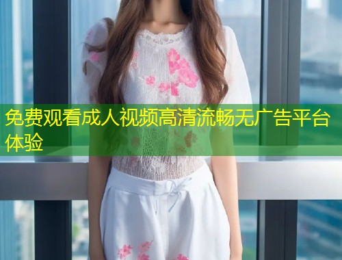 免费观看成人视频高清流畅无广告平台体验