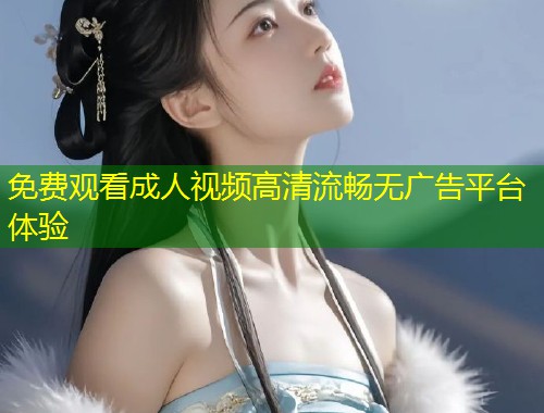 免费观看成人视频高清流畅无广告平台体验