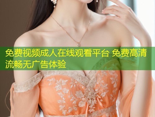 免费视频成人在线观看平台 免费高清流畅无广告体验