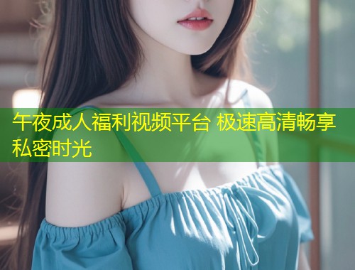 午夜成人福利视频平台 极速高清畅享私密时光
