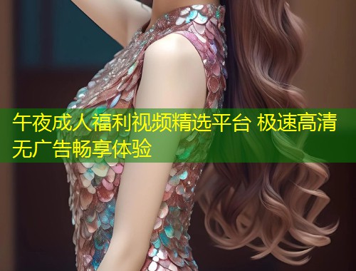 午夜成人福利视频精选平台 极速高清无广告畅享体验