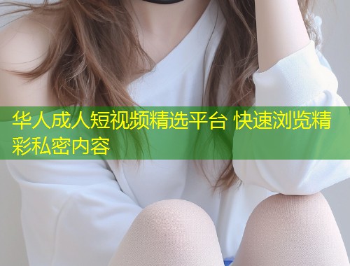 华人成人短视频精选平台 快速浏览精彩私密内容