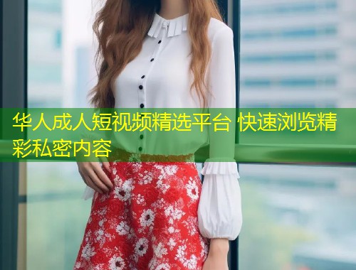 华人成人短视频精选平台 快速浏览精彩私密内容