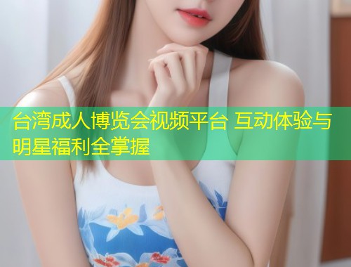 台湾成人博览会视频平台 互动体验与明星福利全掌握