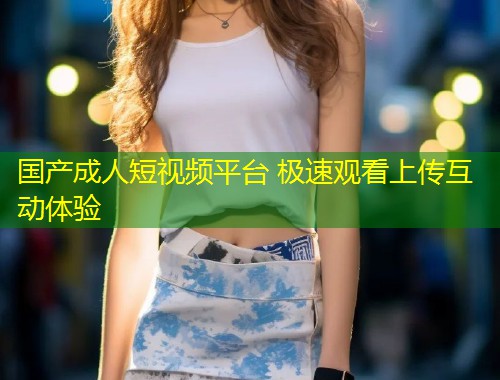 国产成人短视频平台 极速观看上传互动体验