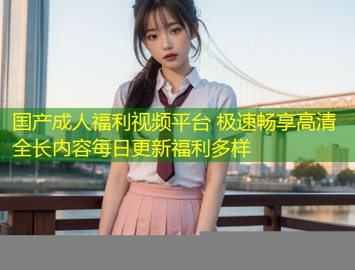 国产成人福利视频平台 极速畅享高清全长内容每日更新福利多样