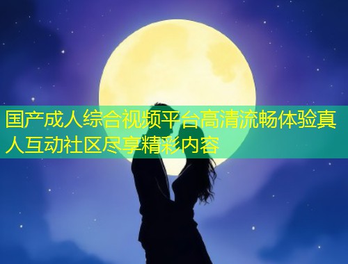 国产成人综合视频平台高清流畅体验真人互动社区尽享精彩内容