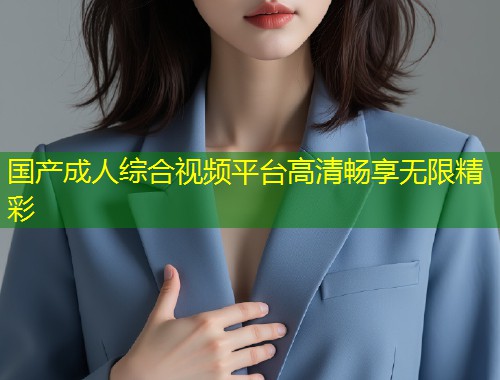 国产成人综合视频平台高清畅享无限精彩