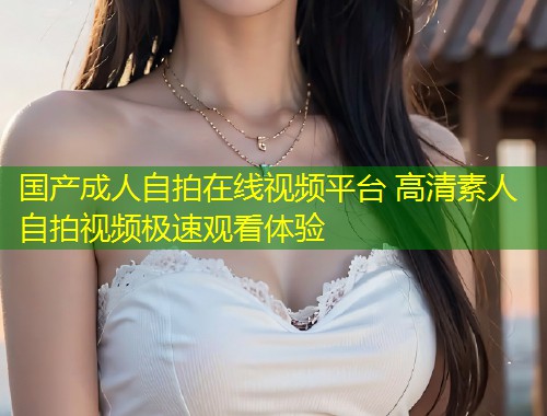 国产成人自拍在线视频平台 高清素人自拍视频极速观看体验