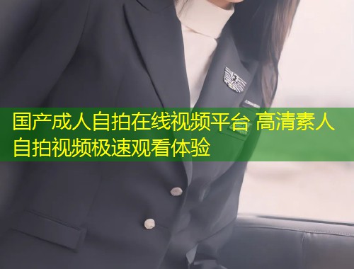 国产成人自拍在线视频平台 高清素人自拍视频极速观看体验