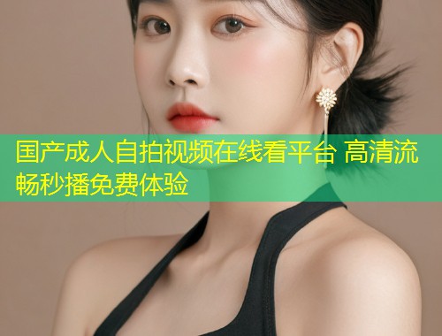 国产成人自拍视频在线看平台 高清流畅秒播免费体验