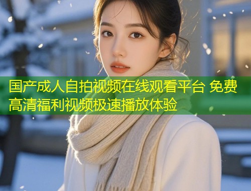 国产成人自拍视频在线观看平台 免费高清福利视频极速播放体验