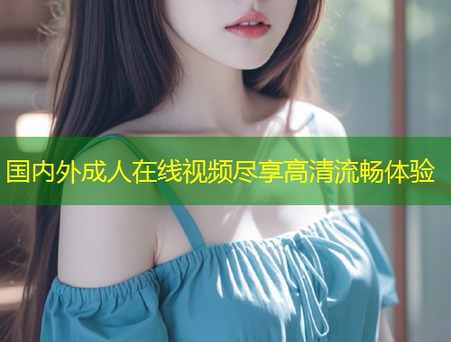 国内外成人在线视频尽享高清流畅体验