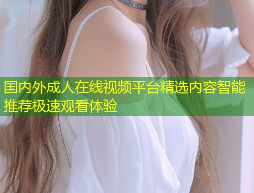 国内外成人在线视频平台精选内容智能推荐极速观看体验