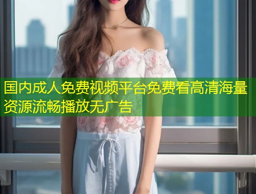 国内成人免费视频平台免费看高清海量资源流畅播放无广告