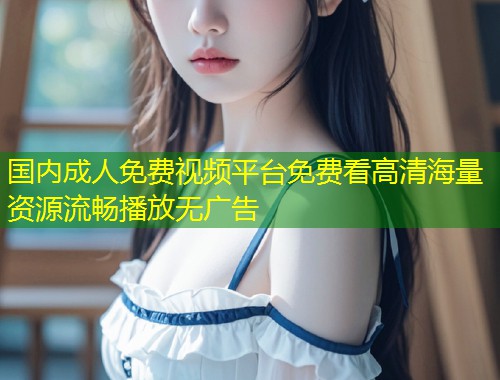 国内成人免费视频平台免费看高清海量资源流畅播放无广告