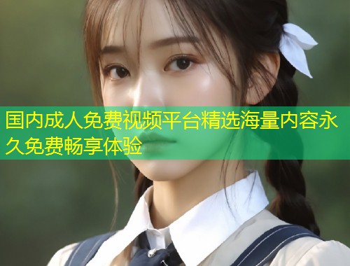 国内成人免费视频平台精选海量内容永久免费畅享体验