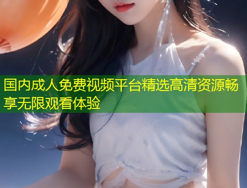 国内成人免费视频平台精选高清资源畅享无限观看体验