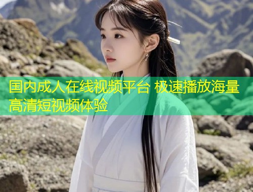 国内成人在线视频平台 极速播放海量高清短视频体验