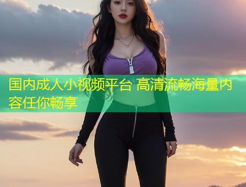 国内成人小视频平台 高清流畅海量内容任你畅享