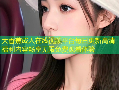 大香蕉成人在线视频平台每日更新高清福利内容畅享无限免费观看体验
