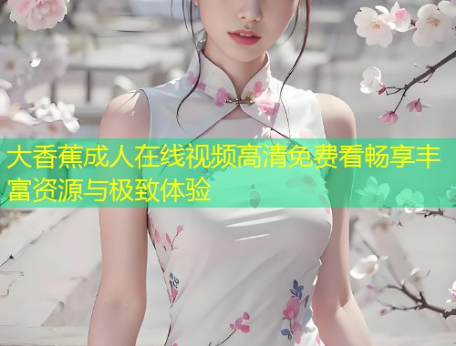 大香蕉成人在线视频高清免费看畅享丰富资源与极致体验