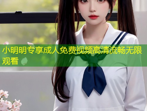 小明明专享成人免费视频高清流畅无限观看