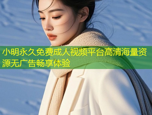 小明永久免费成人视频平台高清海量资源无广告畅享体验