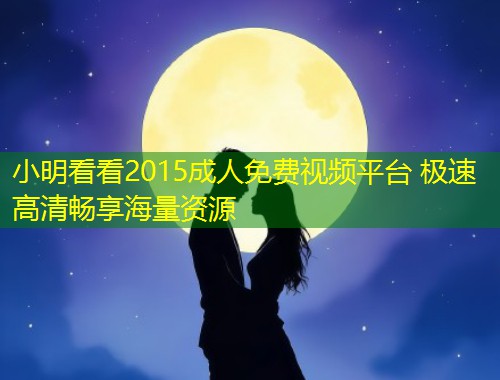 小明看看2015成人免费视频平台 极速高清畅享海量资源
